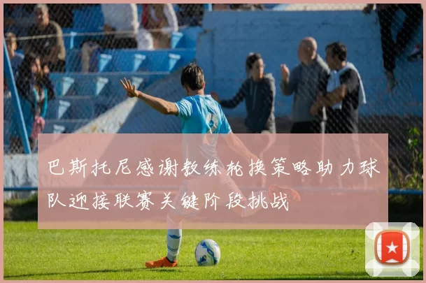 巴斯托尼感谢教练轮换策略助力球队迎接联赛关键阶段挑战