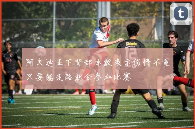 阿夫迪亚下背部冰敷表示伤情不重只要能走路就会参加比赛
