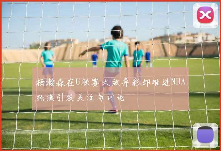 杨瀚森在G联赛大放异彩却难进NBA轮换引发关注与讨论