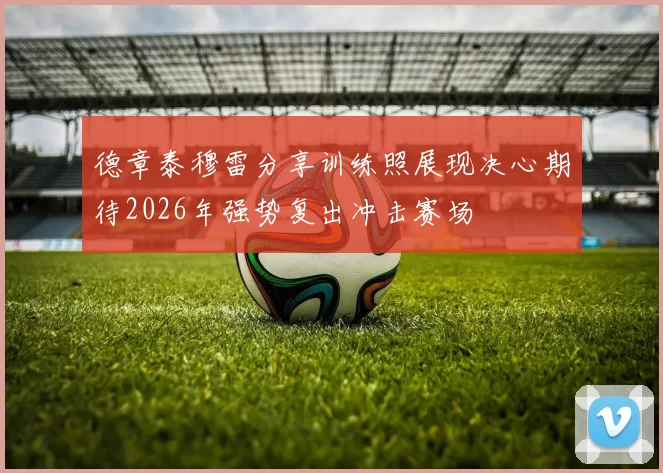 德章泰穆雷分享训练照展现决心期待2026年强势复出冲击赛场