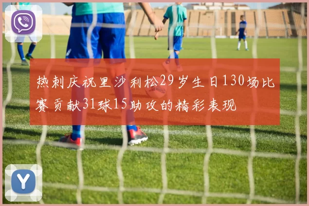 热刺庆祝里沙利松29岁生日130场比赛贡献31球15助攻的精彩表现