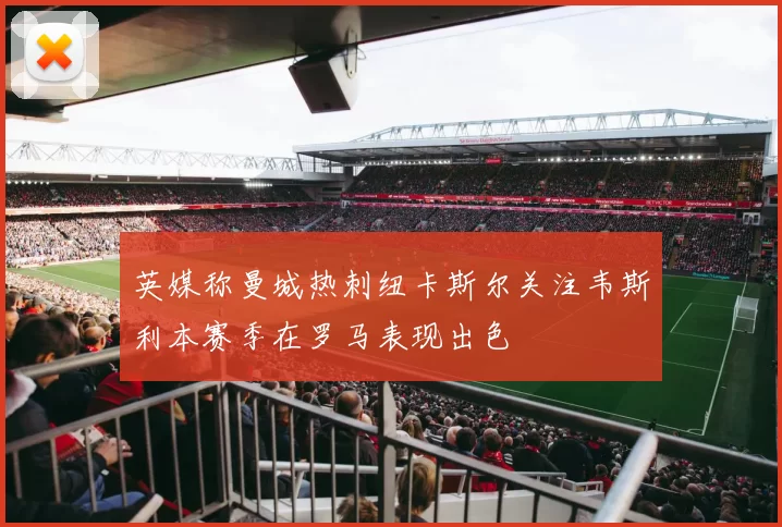 英媒称曼城热刺纽卡斯尔关注韦斯利本赛季在罗马表现出色